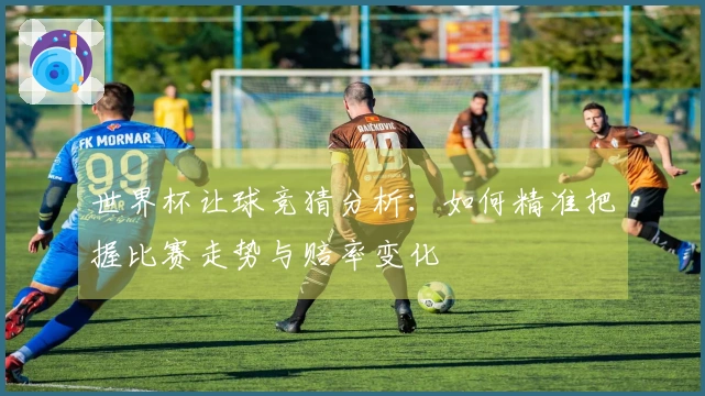 世界杯让球竞猜分析：如何精准把握比赛走势与赔率变化
