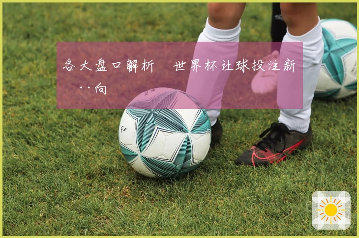 各大盘口解析 世界杯让球投注新动向