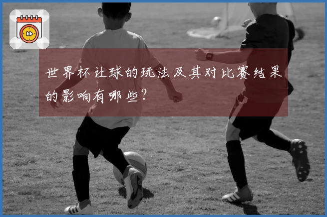 世界杯让球的玩法及其对比赛结果的影响有哪些？